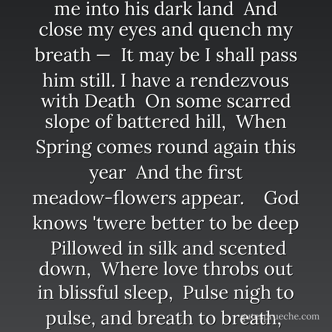 I have a rendezvous with Death <br />At some disputed barricade, <br />When Spring comes back with rustling shade <br />And apple-blossoms fill the air — <br />I have a rendezvous with Death<br />When Spring brings back blue days and fair. <br /> <br />It may be he shall take my hand <br />And lead me into his dark land <br />And close my eyes and quench my breath — <br />It may be I shall pass him still.<br />I have a rendezvous with Death <br />On some scarred slope of battered hill, <br />When Spring comes round again this year <br />And the first meadow-flowers appear. <br /> <br />God knows 'twere better to be deep <br />Pillowed in silk and scented down, <br />Where love throbs out in blissful sleep, <br />Pulse nigh to pulse, and breath to breath, <br />Where hushed awakenings are dear... <br />But I've a rendezvous with Death<br />At midnight in some flaming town, <br />When Spring trips north again this year, <br />And I to my pledged word am true, <br />I shall not fail that rendezvous. - Alan Seeger