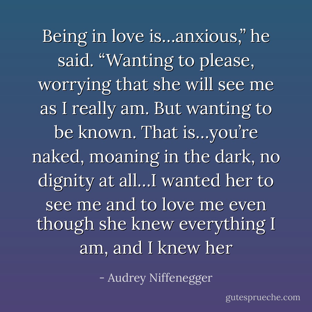 Being in love is…anxious,” he said. “Wanting to please, worrying that she will see me as I really am. But wanting to be known. That is…you’re naked, moaning in the dark, no dignity at all…I wanted her to see me and to love me even though she knew everything I am, and I knew her - Audrey Niffenegger