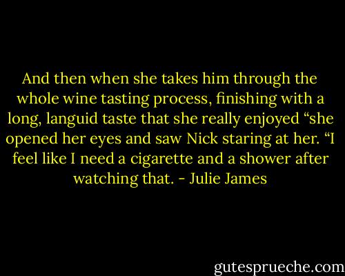 And then when she takes him through the whole wine tasting process, finishing with a long, languid taste that she really enjoyed “she opened her eyes and saw Nick staring at her.<br />“I feel like I need a cigarette and a shower after watching that. - Julie James
