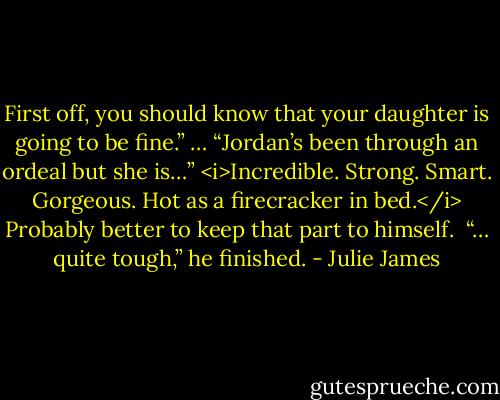 First off, you should know that your daughter is going to be fine.” … “Jordan’s been through an ordeal but she is…” <i>Incredible. Strong. Smart. Gorgeous. Hot as a firecracker in bed.</i> Probably better to keep that part to himself. <br />“… quite tough,” he finished. - Julie James