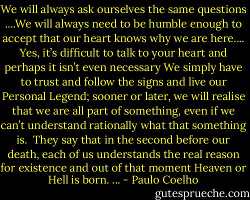 We will always ask ourselves the same questions ....We will always need to be humble enough to accept that our heart knows why we are here.... Yes, it’s difficult to talk to your heart and perhaps it isn’t even necessary<br />We simply have to trust and follow the signs and live our Personal Legend;<br />sooner or later, we will realise that we are all part of something, even if we can’t understand rationally what that something is. <br />They say that in the second before our death, each of us understands the real reason for existence and out of that moment Heaven or Hell is born. ... - Paulo Coelho