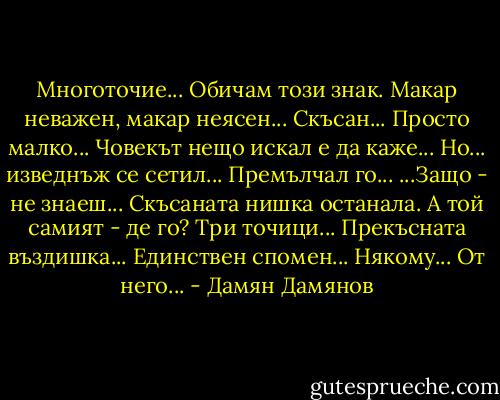 Многоточие...<br />Обичам този знак. Макар неважен,<br />макар неясен... Скъсан... Просто малко...<br />Човекът нещо искал е да каже...<br />Но... изведнъж се сетил... Премълчал го...<br />...Защо - не знаеш... Скъсаната нишка<br />останала. А той самият - де го?<br />Три точици... Прекъсната въздишка...<br />Единствен спомен... Някому... От него... - Дамян Дамянов