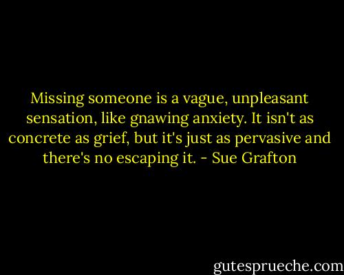 Missing someone is a vague, unpleasant sensation, like gnawing anxiety. It isn't as concrete as grief, but it's just as pervasive and there's no escaping it. - Sue Grafton