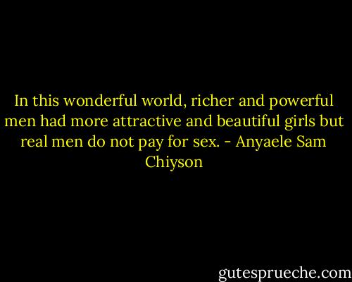 In this wonderful world, richer and powerful men had more attractive and beautiful girls but real men do not pay for sex. - Anyaele Sam Chiyson