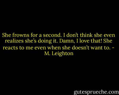 She frowns for a second. I don’t think she even realizes she’s doing it.<br />Damn, I love that! She reacts to me even when she doesn’t want to. - M. Leighton