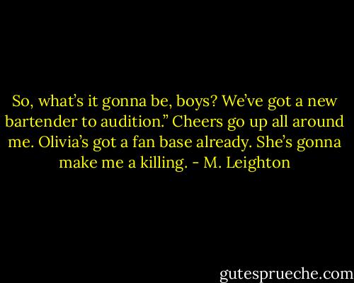 So, what’s it gonna be, boys? We’ve got a new bartender to audition.”<br />Cheers go up all around me. Olivia’s got a fan base already. She’s gonna make me a killing. - M. Leighton