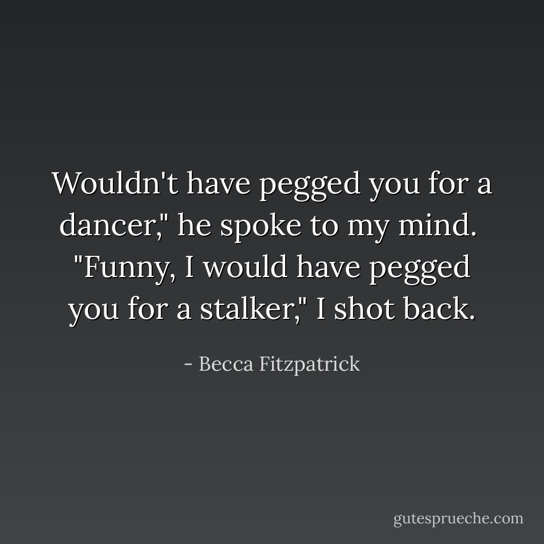 Wouldn't have pegged you for a dancer," he spoke to my mind.<br /><br />"Funny, I would have pegged you for a stalker," I shot back. - Becca Fitzpatrick
