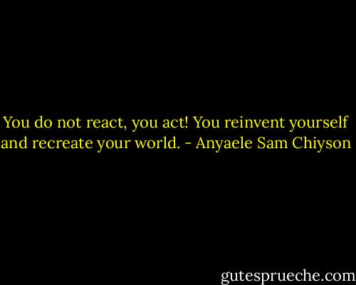 You do not react, you act! You reinvent yourself and recreate your world. - Anyaele Sam Chiyson