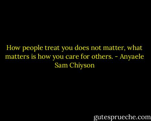 How people treat you does not matter, what matters is how you care for others. - Anyaele Sam Chiyson