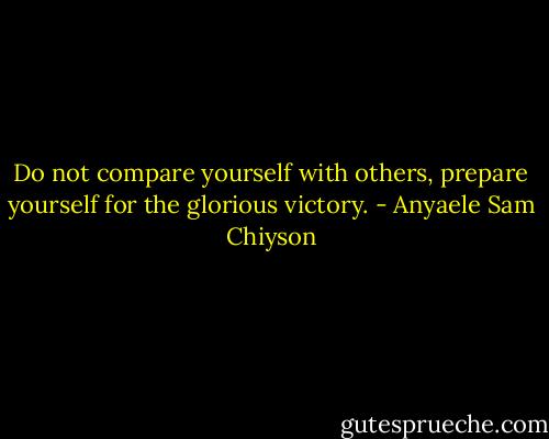 Do not compare yourself with others, prepare yourself for the glorious victory. - Anyaele Sam Chiyson