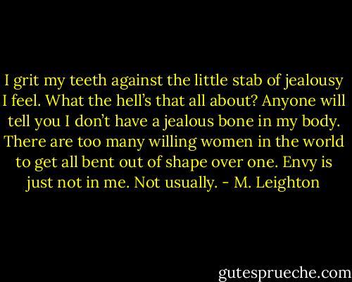 I grit my teeth against the little stab of jealousy I feel.<br />What the hell’s that all about?<br />Anyone will tell you I don’t have a jealous bone in my body. There are too many willing women in the world to get all bent out of shape over one. Envy is just not in me.<br />Not usually. - M. Leighton