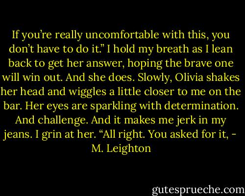 If you’re really uncomfortable with this, you don’t have to do it.”<br />I hold my breath as I lean back to get her answer, hoping the brave one will win out.<br />And she does.<br />Slowly, Olivia shakes her head and wiggles a little closer to me on the bar. Her eyes are sparkling with determination. And challenge. And it makes me jerk in my jeans.<br />I grin at her. “All right. You asked for it, - M. Leighton
