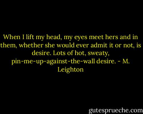 When I lift my head, my eyes meet hers and in them, whether she would ever admit it or not, is desire. Lots of hot, sweaty, pin-me-up-against-the-wall desire. - M. Leighton