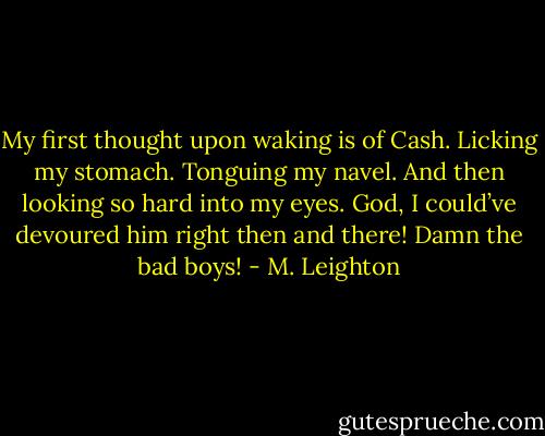 My first thought upon waking is of Cash. Licking my stomach. Tonguing my navel. And then looking so hard into my eyes.<br />God, I could’ve devoured him right then and there!<br />Damn the bad boys! - M. Leighton