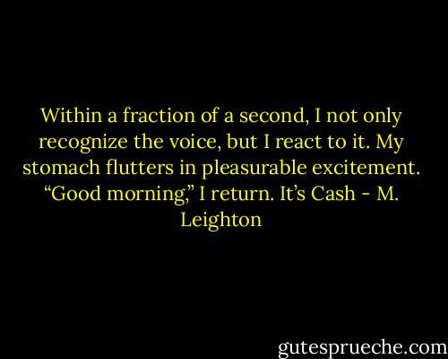 Within a fraction of a second, I not only recognize the voice, but I react to it. My stomach flutters in pleasurable excitement.<br />“Good morning,” I return. It’s Cash - M. Leighton