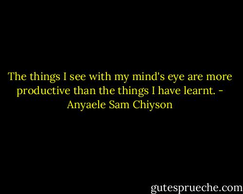 The things I see with my mind's eye are more productive than the things I have learnt. - Anyaele Sam Chiyson