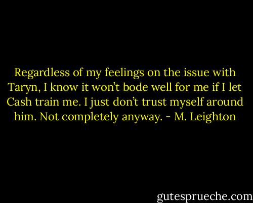 Regardless of my feelings on the issue with Taryn, I know it won’t bode well for me if I let Cash train me. I just don’t trust myself around him. Not completely anyway. - M. Leighton