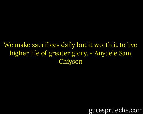 We make sacrifices daily but it worth it to live higher life of greater glory. - Anyaele Sam Chiyson