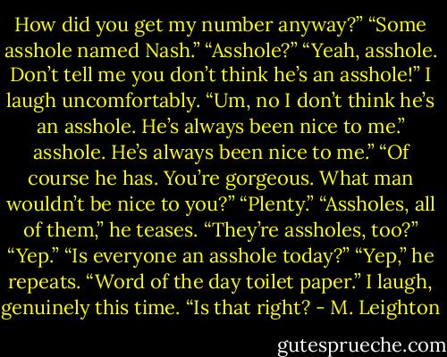 How did you get my number anyway?”<br />“Some asshole named Nash.”<br />“Asshole?”<br />“Yeah, asshole. Don’t tell me you don’t think he’s an asshole!”<br />I laugh uncomfortably. “Um, no I don’t think he’s an asshole. He’s always been nice to me.”<br />asshole. He’s always been nice to me.”<br />“Of course he has. You’re gorgeous. What man wouldn’t be nice to you?”<br />“Plenty.”<br />“Assholes, all of them,” he teases.<br />“They’re assholes, too?”<br />“Yep.”<br />“Is everyone an asshole today?”<br />“Yep,” he repeats. “Word of the day toilet paper.”<br />I laugh, genuinely this time. “Is that right? - M. Leighton