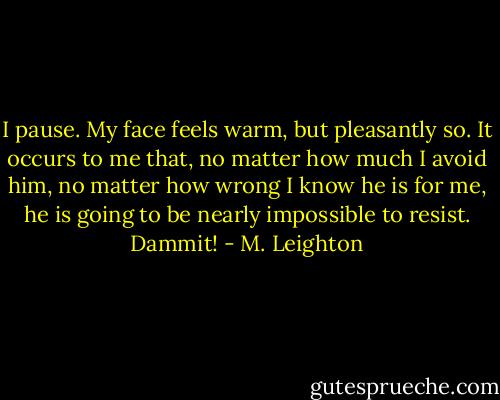 I pause. My face feels warm, but pleasantly so. It occurs to me that, no matter how much I avoid him, no matter how wrong I know he is for me, he is going to be nearly impossible to resist.<br />Dammit! - M. Leighton