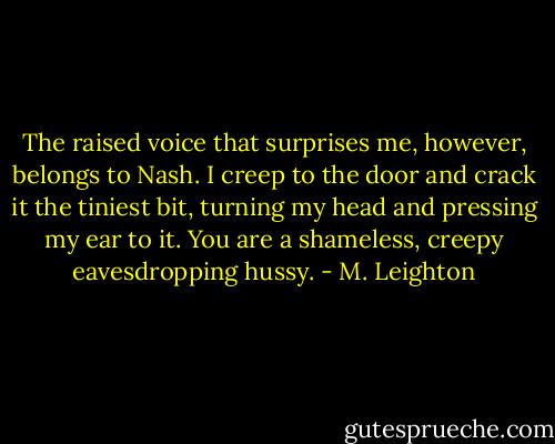 The raised voice that surprises me, however, belongs to Nash. I creep to the door and crack it the tiniest bit, turning my head and pressing my ear to it.<br />You are a shameless, creepy eavesdropping hussy. - M. Leighton