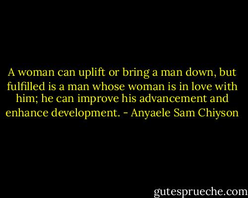 A woman can uplift or bring a man down, but fulfilled is a man whose woman is in love with him; he can improve his advancement and enhance development. - Anyaele Sam Chiyson