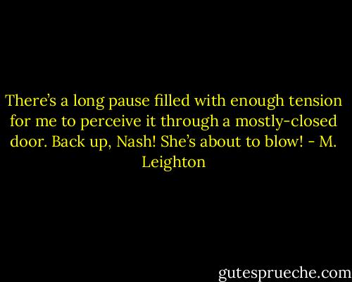 There’s a long pause filled with enough tension for me to perceive it through a mostly-closed door.<br />Back up, Nash! She’s about to blow! - M. Leighton