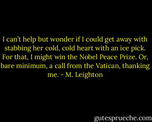 I can’t help but wonder if I could get away with stabbing her cold, cold heart with an ice pick.<br />For that, I might win the Nobel Peace Prize. Or, bare minimum, a call from the Vatican, thanking me. - M. Leighton