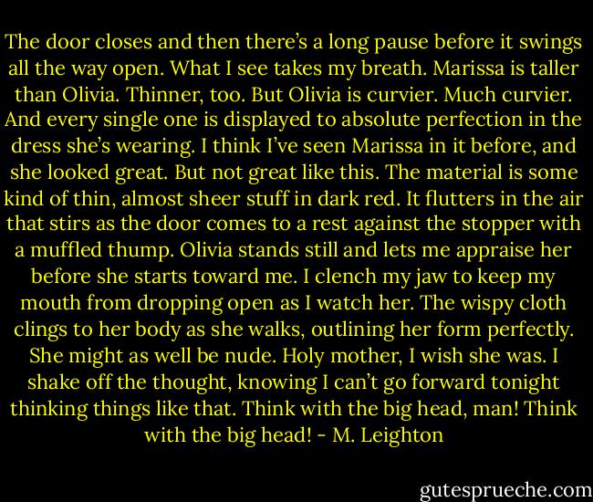 The door closes and then there’s a long pause before it swings all the way open. What I see takes my breath.<br />Marissa is taller than Olivia. Thinner, too. But Olivia is curvier. Much curvier. And every single one is displayed to absolute perfection in the dress she’s wearing.<br />I think I’ve seen Marissa in it before, and she looked great. But not great like this.<br />The material is some kind of thin, almost sheer stuff in dark red. It flutters in the air that stirs as the door comes to a rest against the stopper with a muffled thump. Olivia stands still and lets me appraise her before she starts toward me. I clench my jaw to keep my mouth from dropping open as I watch her. The wispy cloth clings to her body as she walks, outlining her form perfectly. She might as well be nude.<br />Holy mother, I wish she was.<br />I shake off the thought, knowing I can’t go forward tonight thinking things like that.<br />Think with the big head, man! Think with the big head! - M. Leighton