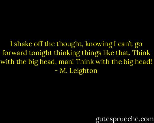 I shake off the thought, knowing I can’t go forward tonight thinking things like that.<br />Think with the big head, man! Think with the big head! - M. Leighton