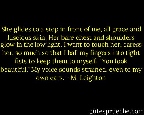 She glides to a stop in front of me, all grace and luscious skin. Her bare chest and shoulders glow in the low light. I want to touch her, caress her, so much so that I ball my fingers into tight fists to keep them to myself.<br />“You look beautiful.” My voice sounds strained, even to my own ears. - M. Leighton