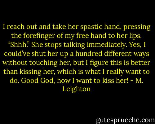 I reach out and take her spastic hand, pressing the forefinger of my free hand to her lips. “Shhh.” She stops talking immediately. Yes, I could’ve shut her up a hundred different ways without touching her, but I figure this is better than kissing her, which is what I really want to do.<br />Good God, how I want to kiss her! - M. Leighton