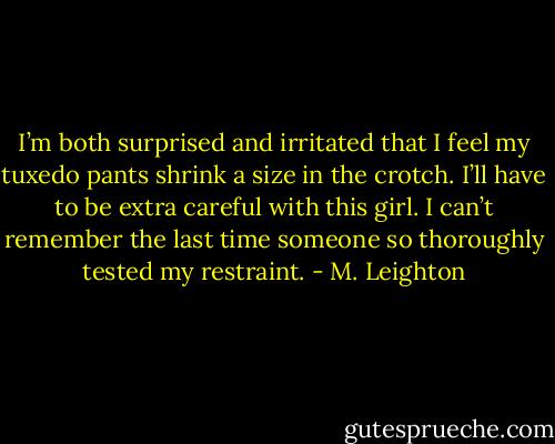 I’m both surprised and irritated that I feel my tuxedo pants shrink a size in the crotch. I’ll have to be extra careful with this girl. I can’t remember the last time someone so thoroughly tested my restraint. - M. Leighton