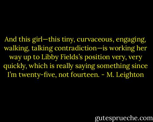 And this girl—this tiny, curvaceous, engaging, walking, talking contradiction—is working her way up to Libby Fields’s position very, very quickly, which is really saying something since I’m twenty-five, not fourteen. - M. Leighton
