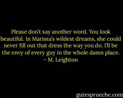 Please don’t say another word. You look beautiful. In Marissa’s wildest dreams, she could never fill out that dress the way you do. I’ll be the envy of every guy in the whole damn place. - M. Leighton