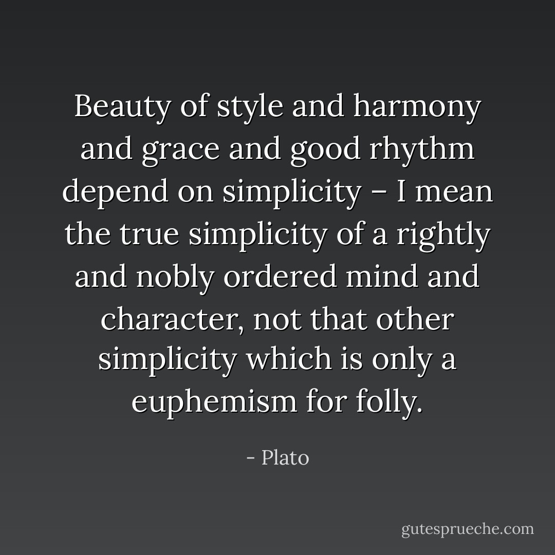 Beauty of style and harmony and grace and good rhythm depend on simplicity – I mean the true simplicity of a rightly and nobly ordered mind and character, not that other simplicity which is only a euphemism for folly. - Plato