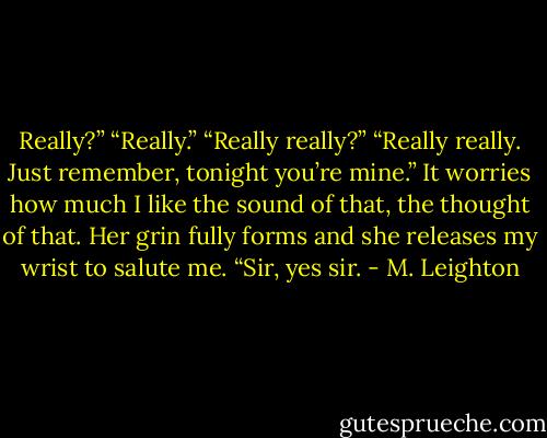 Really?”<br />“Really.”<br />“Really really?”<br />“Really really. Just remember, tonight you’re mine.”<br />It worries how much I like the sound of that, the thought of that.<br />Her grin fully forms and she releases my wrist to salute me. “Sir, yes sir. - M. Leighton