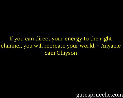 If you can direct your energy to the right channel, you will recreate your world. - Anyaele Sam Chiyson