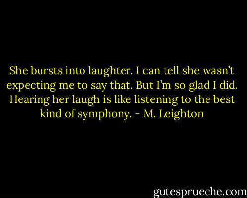 She bursts into laughter. I can tell she wasn’t expecting me to say that. But I’m so glad I did. Hearing her laugh is like listening to the best kind of symphony. - M. Leighton