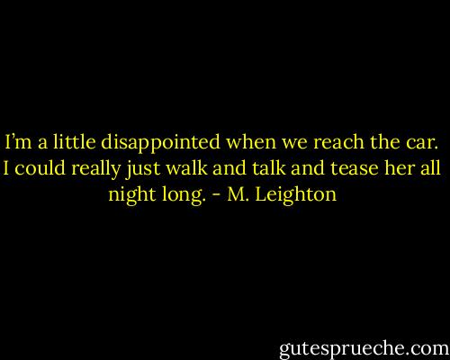 I’m a little disappointed when we reach the car. I could really just walk and talk and tease her all night long. - M. Leighton