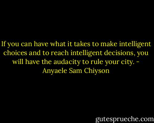 If you can have what it takes to make intelligent choices and to reach intelligent decisions, you will have the audacity to rule your city. - Anyaele Sam Chiyson