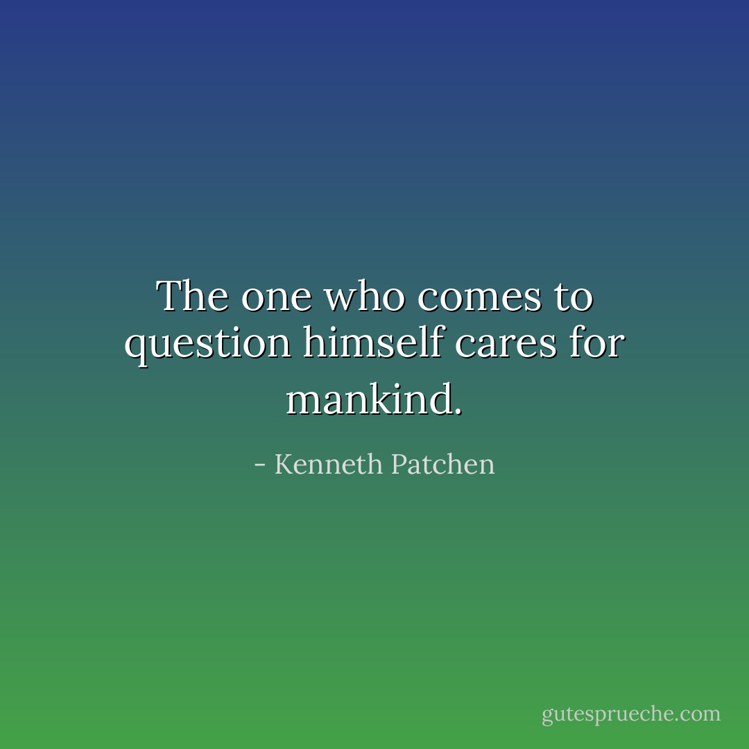 The one who comes to question himself cares for mankind. - Kenneth Patchen