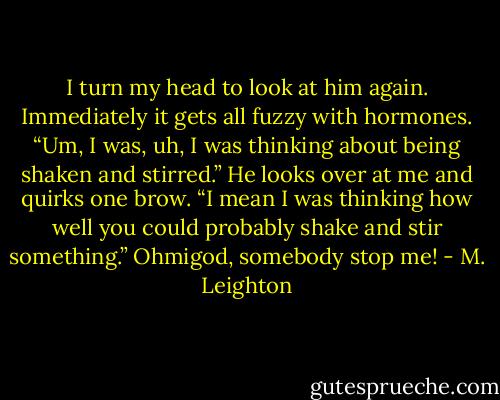 I turn my head to look at him again. Immediately it gets all fuzzy with hormones.<br />“Um, I was, uh, I was thinking about being shaken and stirred.” He looks over at me and quirks one brow. “I mean I was thinking how well you could probably shake and stir something.”<br />Ohmigod, somebody stop me! - M. Leighton