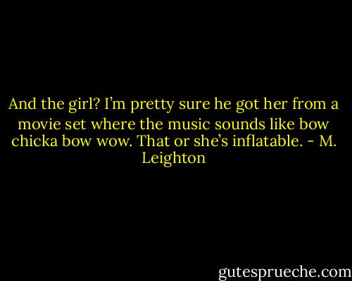 And the girl? I’m pretty sure he got her from a movie set where the music sounds like bow chicka bow wow. That or she’s inflatable. - M. Leighton