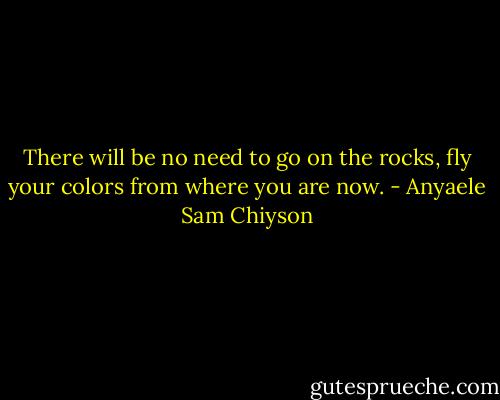 There will be no need to go on the rocks, fly your colors from where you are now. - Anyaele Sam Chiyson