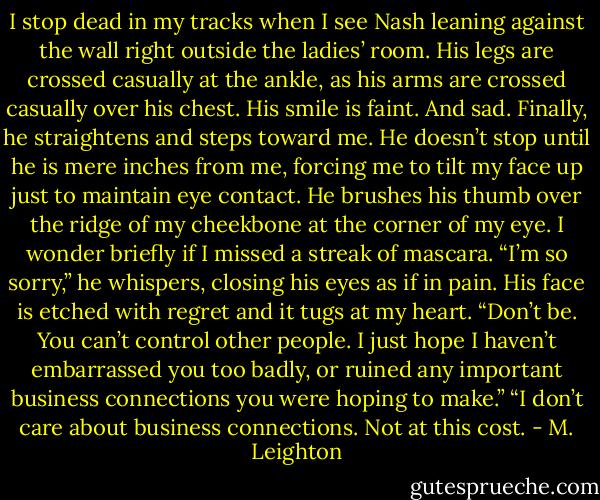 I stop dead in my tracks when I see Nash leaning against the wall right outside the ladies’ room. His legs are crossed casually at the ankle, as his arms are crossed casually over his chest. His smile is faint. And sad.<br />Finally, he straightens and steps toward me. He doesn’t stop until he is mere inches from me, forcing me to tilt my face up just to maintain eye contact.<br />He brushes his thumb over the ridge of my cheekbone at the corner of my eye. I wonder briefly if I missed a streak of mascara.<br />“I’m so sorry,” he whispers, closing his eyes as if in pain. His face is etched with regret and it tugs at my heart.<br />“Don’t be. You can’t control other people. I just hope I haven’t embarrassed you too badly, or ruined any important business connections you were hoping to make.”<br />“I don’t care about business connections. Not at this cost. - M. Leighton