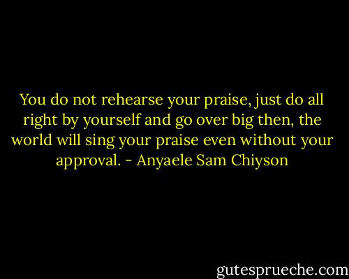You do not rehearse your praise, just do all right by yourself and go over big then, the world will sing your praise even without your approval. - Anyaele Sam Chiyson
