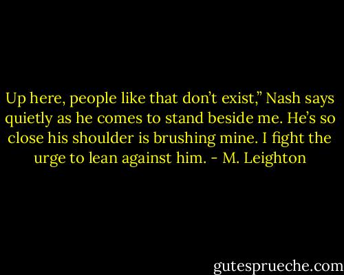 Up here, people like that don’t exist,” Nash says quietly as he comes to stand beside me. He’s so close his shoulder is brushing mine. I fight the urge to lean against him. - M. Leighton