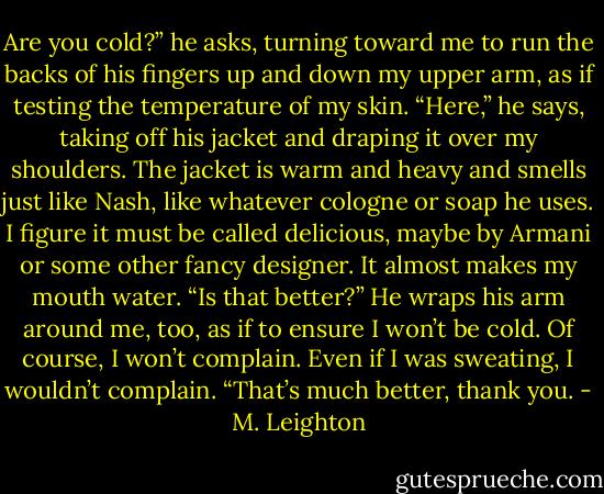 Are you cold?” he asks, turning toward me to run the backs of his fingers up and down my upper arm, as if testing the temperature of my skin. “Here,” he says, taking off his jacket and draping it over my shoulders. The jacket is warm and heavy and smells just like Nash, like whatever cologne or soap he uses. I figure it must be called delicious, maybe by Armani or some other fancy designer. It almost makes my mouth water. “Is that better?” He wraps his arm around me, too, as if to ensure I won’t be cold. Of course, I won’t complain. Even if I was sweating, I wouldn’t complain.<br />“That’s much better, thank you. - M. Leighton