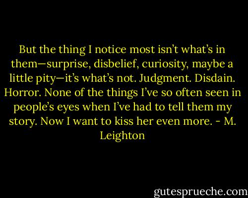 But the thing I notice most isn’t what’s in them—surprise, disbelief, curiosity, maybe a little pity—it’s what’s not. Judgment. Disdain. Horror. None of the things I’ve so often seen in people’s eyes when I’ve had to tell them my story.<br />Now I want to kiss her even more. - M. Leighton